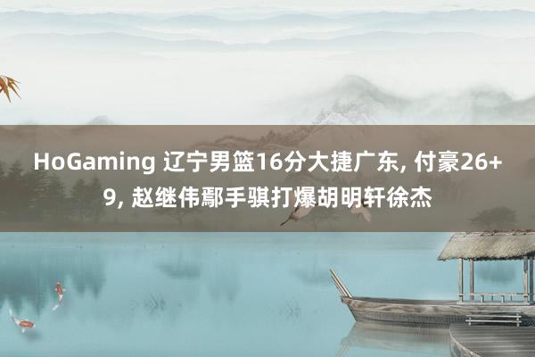 HoGaming 辽宁男篮16分大捷广东， 付豪26+9， 赵继伟鄢手骐打爆胡明轩徐杰