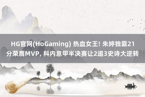 HG官网(HoGaming) 热血女王! 朱婷独霸21分荣膺MVP， 科内意甲半决赛让2追3史诗大逆转