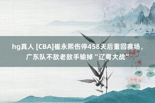 hg真人 [CBA]崔永熙伤停458天后重回赛场，广东队不敌老敌手输掉“辽粤大战”