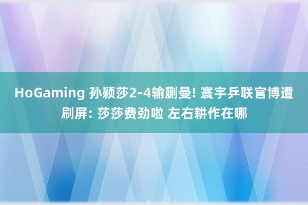 HoGaming 孙颖莎2-4输蒯曼! 寰宇乒联官博遭刷屏: 莎莎费劲啦 左右耕作在哪