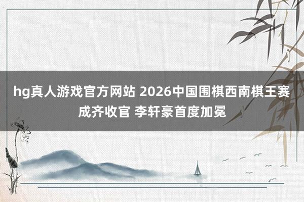 hg真人游戏官方网站 2026中国围棋西南棋王赛成齐收官 李轩豪首度加冕
