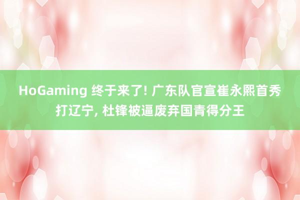 HoGaming 终于来了! 广东队官宣崔永熙首秀打辽宁， 杜锋被逼废弃国青得分王