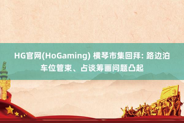 HG官网(HoGaming) 横琴市集回拜: 路边泊车位管束、占谈筹画问题凸起