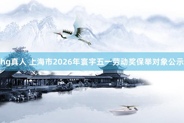 hg真人 上海市2026年寰宇五一劳动奖保举对象公示