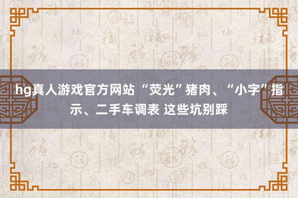 hg真人游戏官方网站 “荧光”猪肉、“小字”指示、二手车调表 这些坑别踩