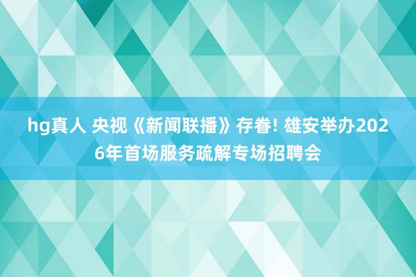 hg真人 央视《新闻联播》存眷! 雄安举办2026年首场服务疏解专场招聘会