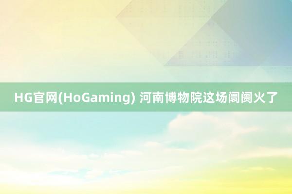 HG官网(HoGaming) 河南博物院这场阛阓火了
