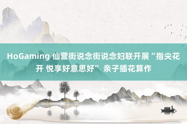 HoGaming 仙营街说念街说念妇联开展“指尖花开 悦享好意思好” 亲子插花算作