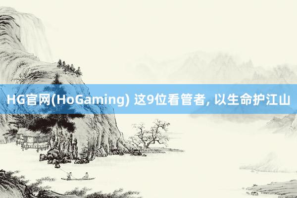 HG官网(HoGaming) 这9位看管者， 以生命护江山