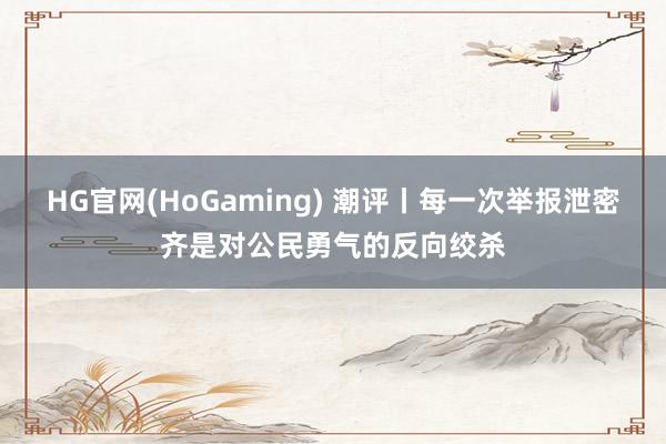 HG官网(HoGaming) 潮评丨每一次举报泄密齐是对公民勇气的反向绞杀
