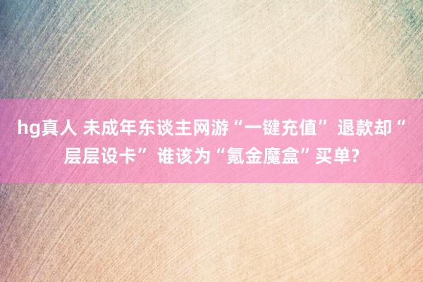 hg真人 未成年东谈主网游“一键充值” 退款却“层层设卡” 谁该为“氪金魔盒”买单?