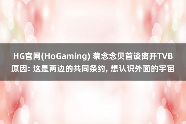 HG官网(HoGaming) 蔡念念贝首谈离开TVB原因: 这是两边的共同条约， 想认识外面的宇宙