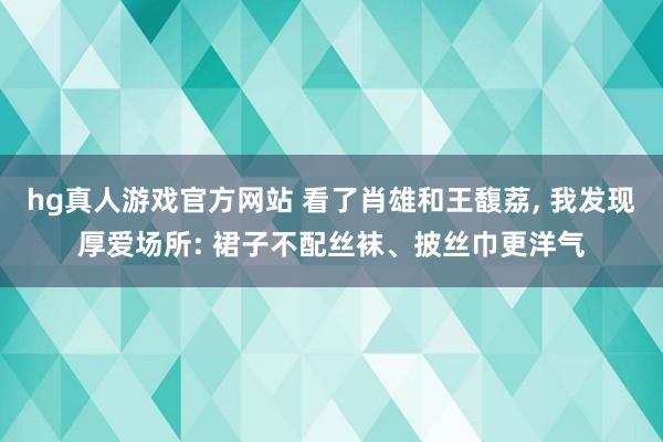 hg真人游戏官方网站 看了肖雄和王馥荔， 我发现厚爱场所: 裙子不配丝袜、披丝巾更洋气