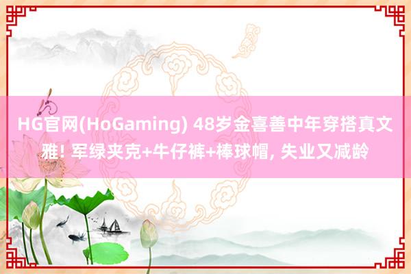 HG官网(HoGaming) 48岁金喜善中年穿搭真文雅! 军绿夹克+牛仔裤+棒球帽，<a href=