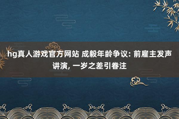 hg真人游戏官方网站 成毅年龄争议: 前雇主发声讲演, 一岁之差引眷注