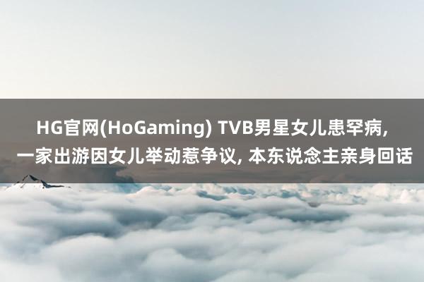 HG官网(HoGaming) TVB男星女儿患罕病， 一家出游因女儿举动惹争议， 本东说念主亲身回话