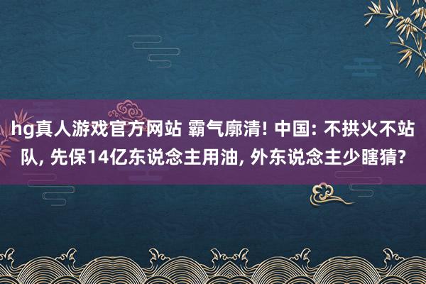 hg真人游戏官方网站 霸气廓清! 中国: 不拱火不站队, 先保14亿东说念主用油, 外东说念主少瞎猜?