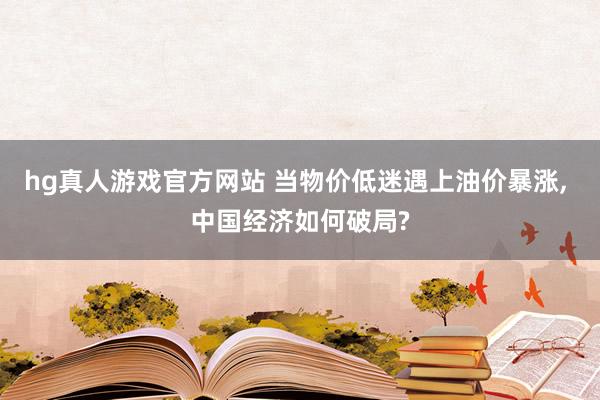 hg真人游戏官方网站 当物价低迷遇上油价暴涨， 中国经济如何破局?