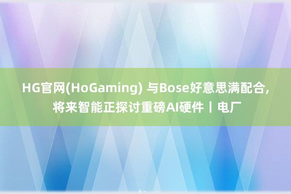 HG官网(HoGaming) 与Bose好意思满配合， 将来智能正探讨重磅AI硬件丨电厂