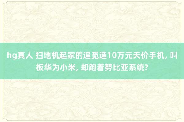 hg真人 扫地机起家的追觅造10万元天价手机, 叫板华为小米, 却跑着努比亚系统?