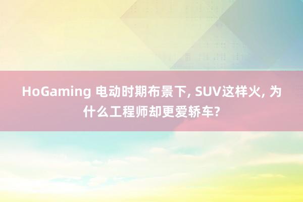 HoGaming 电动时期布景下， SUV这样火， 为什么工程师却更爱轿车?