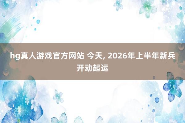 hg真人游戏官方网站 今天, 2026年上半年新兵开动起运