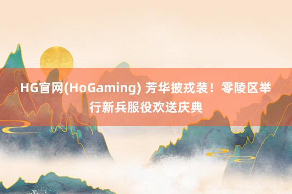 HG官网(HoGaming) 芳华披戎装！零陵区举行新兵服役欢送庆典