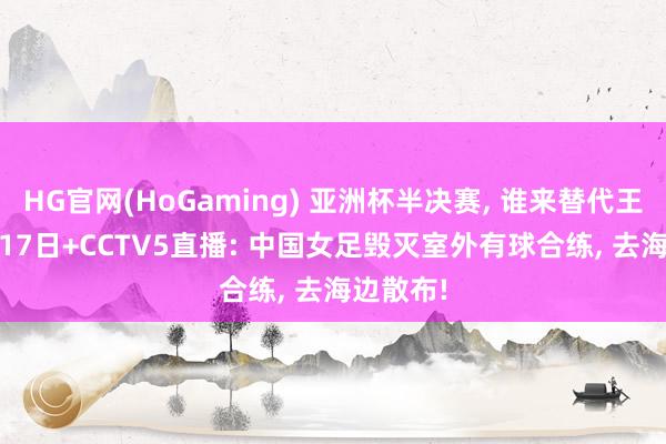 HG官网(HoGaming) 亚洲杯半决赛, 谁来替代王霜? 3月17日+CCTV5直播: 中国女足毁灭室外有球合练, 去海边散布!