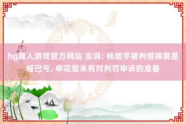 hg真人游戏官方网站 澎湃: 杨皓宇被判假摔算是哑巴亏, 申花暂未有对判罚申诉的准备