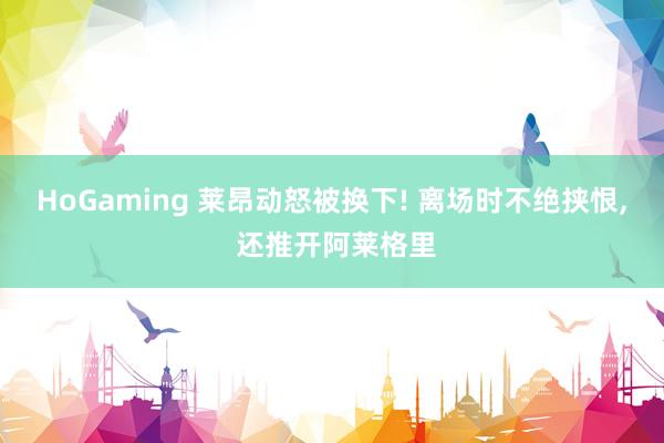 HoGaming 莱昂动怒被换下! 离场时不绝挟恨, 还推开阿莱格里