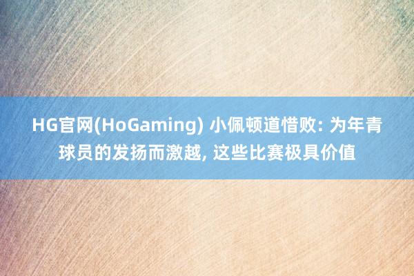 HG官网(HoGaming) 小佩顿道惜败: 为年青球员的发扬而激越， 这些比赛极具价值