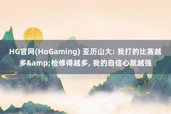 HG官网(HoGaming) 亚历山大: 我打的比赛越多&检修得越多， 我的自信心就越强