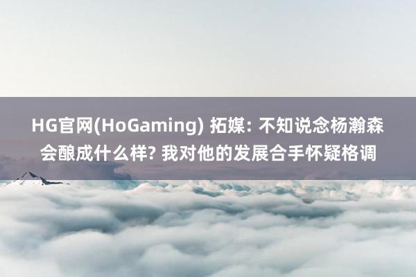 HG官网(HoGaming) 拓媒: 不知说念杨瀚森会酿成什么样? 我对他的发展合手怀疑格调