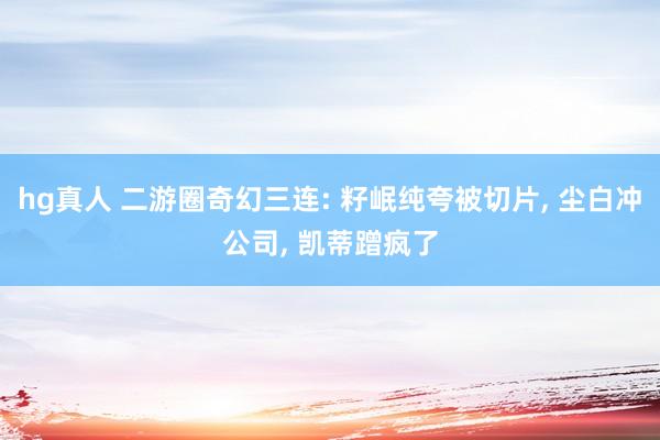 hg真人 二游圈奇幻三连: 籽岷纯夸被切片, 尘白冲公司, 凯蒂蹭疯了
