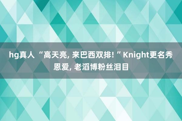 hg真人 “高天亮, 来巴西双排! ”Knight更名秀恩爱, 老滔博粉丝泪目
