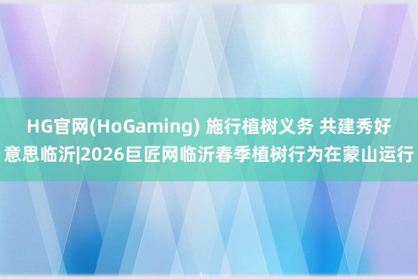 HG官网(HoGaming) 施行植树义务 共建秀好意思临沂|2026巨匠网临沂春季植树行为在蒙山运行