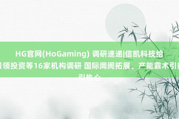 HG官网(HoGaming) 调研速递|信凯科技给与景领投资等16家机构调研 国际阛阓拓展、产能霸术引热心