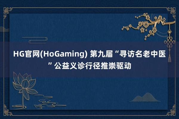 HG官网(HoGaming) 第九届“寻访名老中医”公益义诊行径推崇驱动