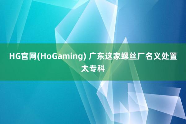 HG官网(HoGaming) 广东这家螺丝厂名义处置太专科