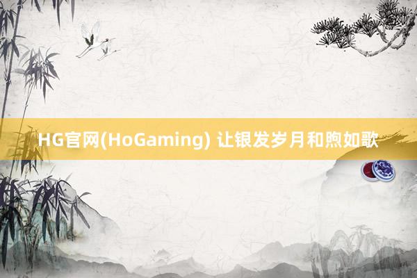 HG官网(HoGaming) 让银发岁月和煦如歌