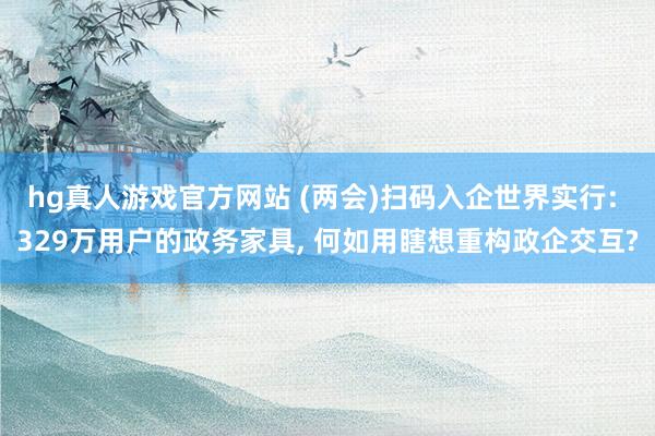 hg真人游戏官方网站 (两会)扫码入企世界实行: 329万用户的政务家具， 何如用瞎想重构政企交互?