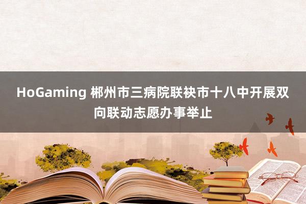 HoGaming 郴州市三病院联袂市十八中开展双向联动志愿办事举止