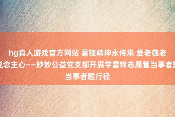 hg真人游戏官方网站 雷锋精神永传承 爱老敬老暖东说念主心——妙妙公益党支部开展学雷锋志愿管当事者题行径