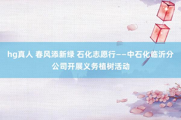 hg真人 春风添新绿 石化志愿行——中石化临沂分公司开展义务植树活动
