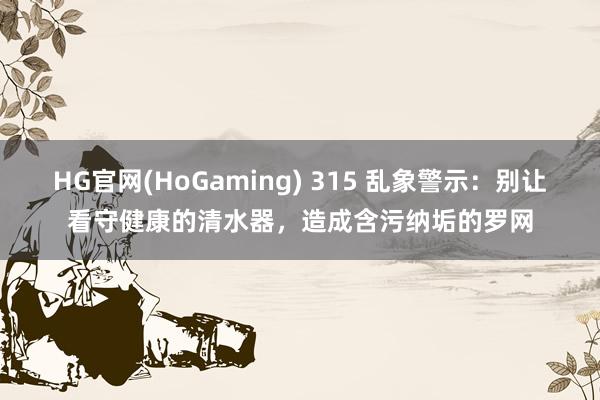 HG官网(HoGaming) 315 乱象警示：别让看守健康的清水器，造成含污纳垢的罗网