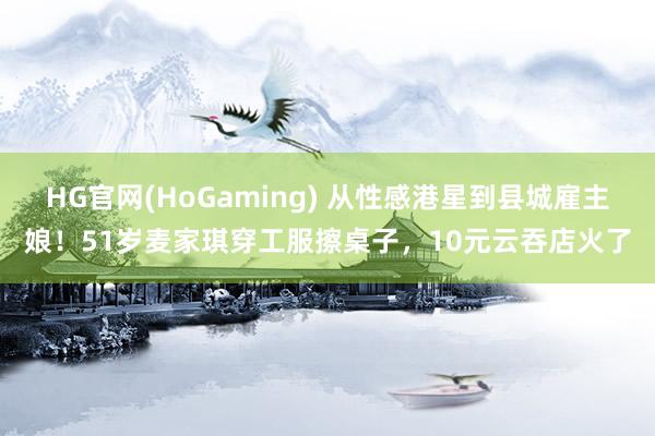 HG官网(HoGaming) 从性感港星到县城雇主娘！51岁麦家琪穿工服擦桌子，10元云吞店火了