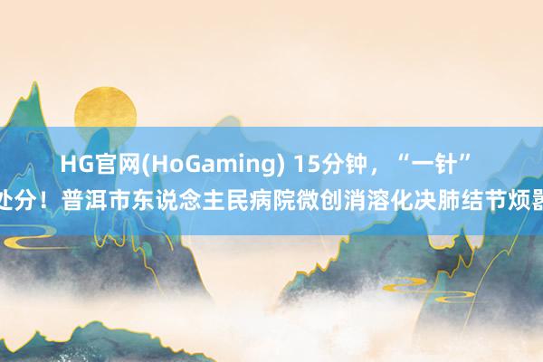HG官网(HoGaming) 15分钟，“一针” 处分！普洱市东说念主民病院微创消溶化决肺结节烦嚣