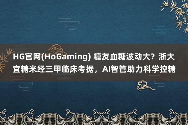 HG官网(HoGaming) 糖友血糖波动大？浙大宜糖米经三甲临床考据，AI智管助力科学控糖