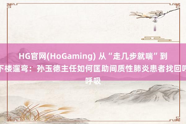 HG官网(HoGaming) 从“走几步就喘”到能下楼遛弯：孙玉德主任如何匡助间质性肺炎患者找回呼吸