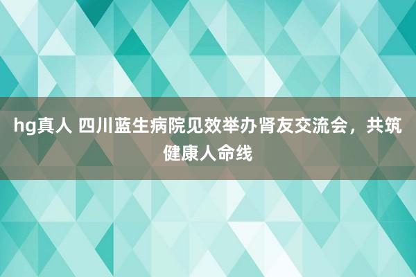 hg真人 四川蓝生病院见效举办肾友交流会，共筑健康人命线